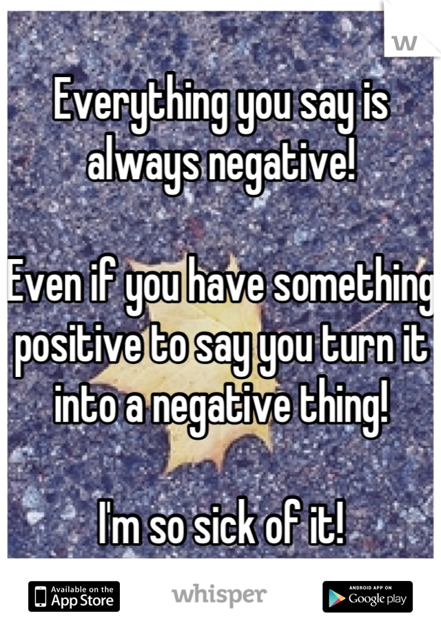 Everything you say is always negative!

Even if you have something positive to say you turn it into a negative thing!

I'm so sick of it!
