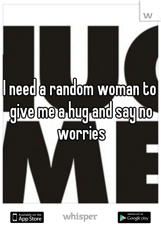 I need a random woman to give me a hug and say no worries