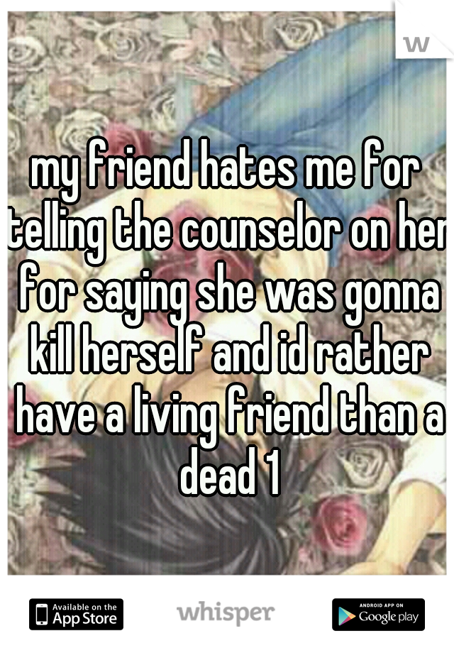 my friend hates me for telling the counselor on her for saying she was gonna kill herself and id rather have a living friend than a dead 1