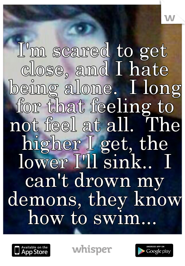 I'm scared to get close, and I hate being alone.  I long for that feeling to not feel at all.  The higher I get, the lower I'll sink..  I can't drown my demons, they know how to swim... 