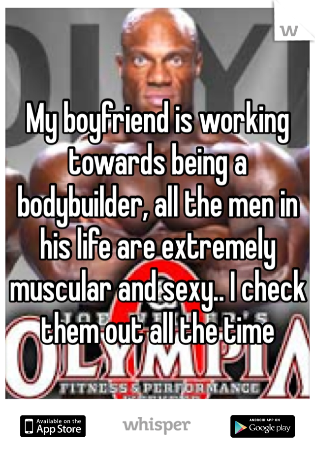 My boyfriend is working towards being a bodybuilder, all the men in his life are extremely muscular and sexy.. I check them out all the time