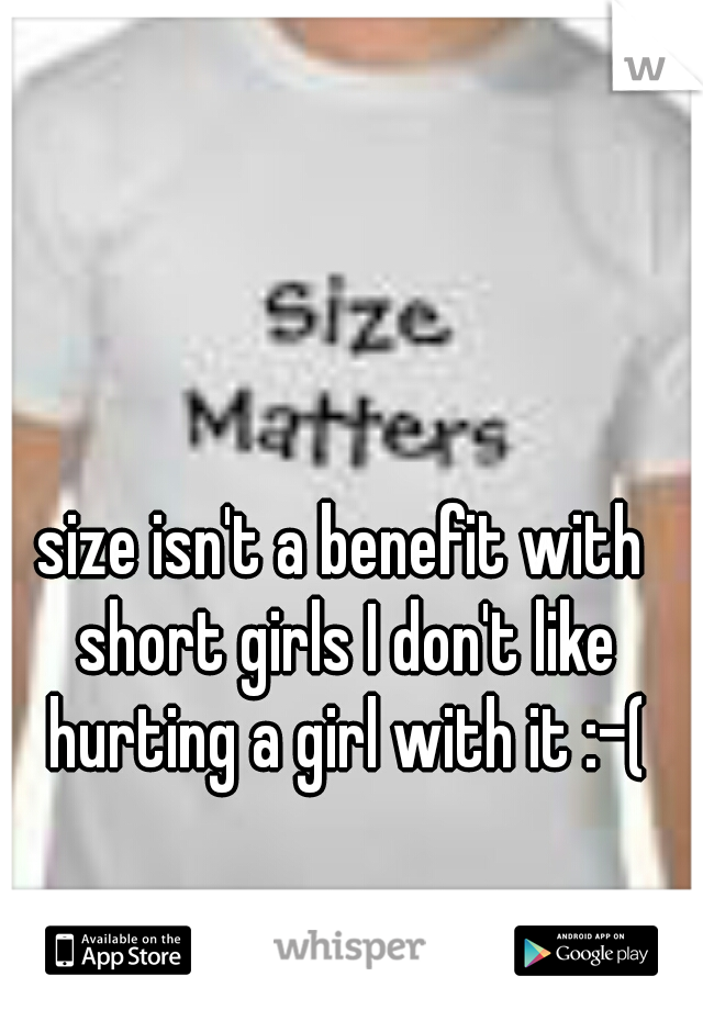 size isn't a benefit with short girls I don't like hurting a girl with it :-(