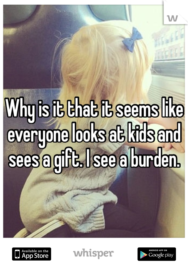 Why is it that it seems like everyone looks at kids and sees a gift. I see a burden.