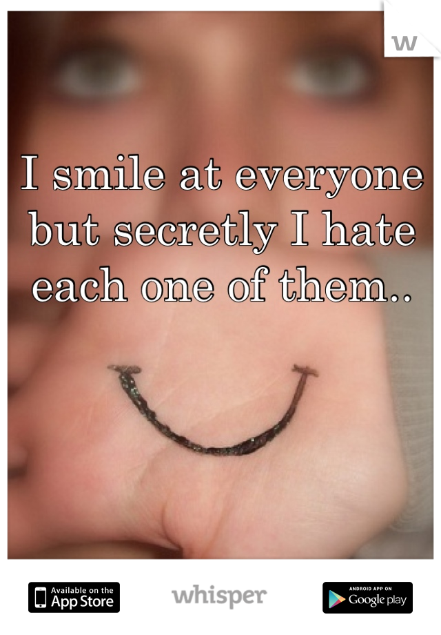I smile at everyone but secretly I hate each one of them.. 