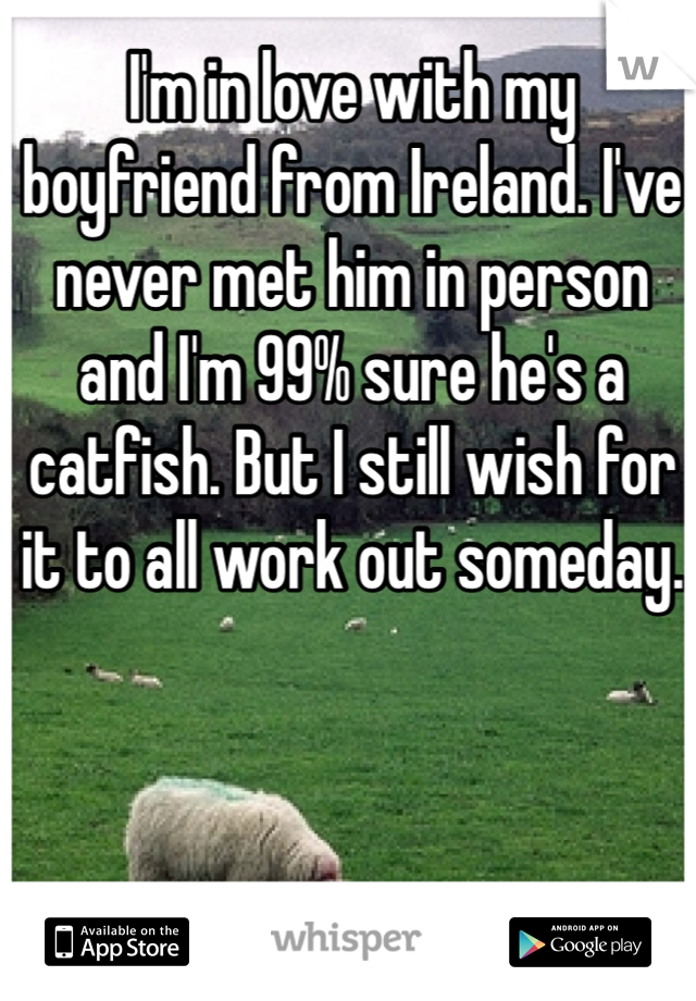 I'm in love with my boyfriend from Ireland. I've never met him in person and I'm 99% sure he's a catfish. But I still wish for it to all work out someday.