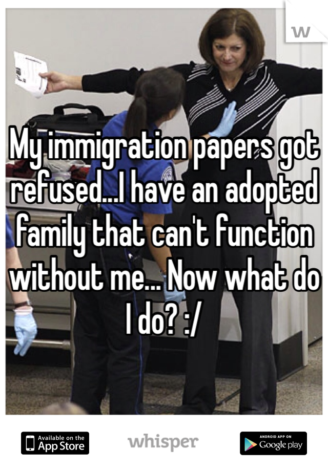 My immigration papers got refused...I have an adopted family that can't function without me... Now what do I do? :/