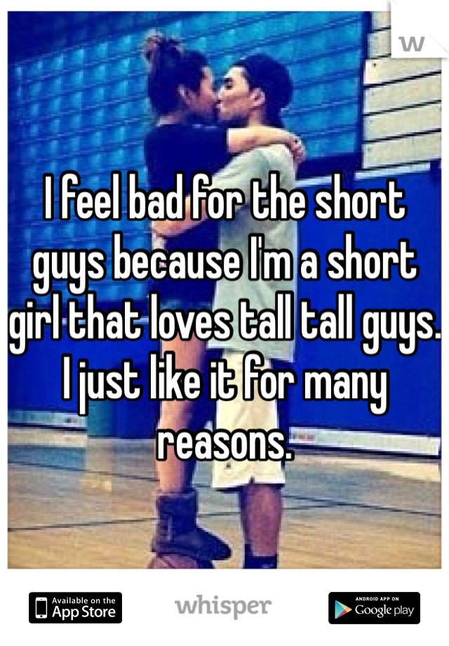 I feel bad for the short guys because I'm a short girl that loves tall tall guys. I just like it for many reasons. 