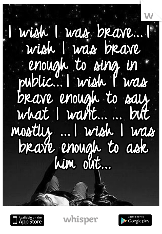 I wish I was brave...
I wish I was brave enough to sing in public...
I wish I was brave enough to say what I want...
... but mostly ...
I wish I was brave enough to ask him out...
