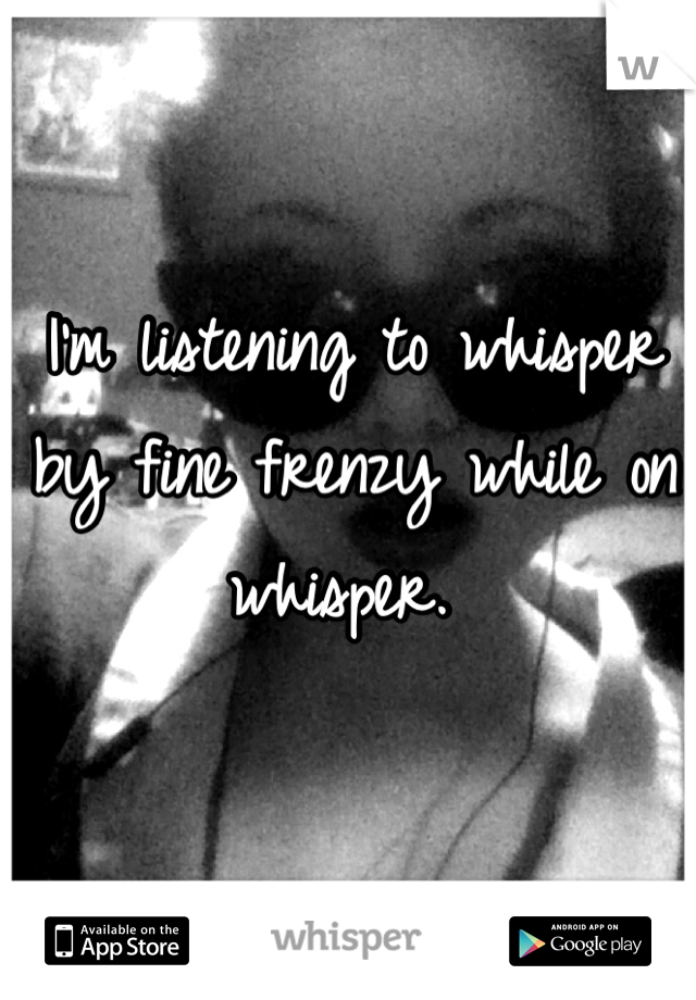 I'm listening to whisper by fine frenzy while on whisper. 