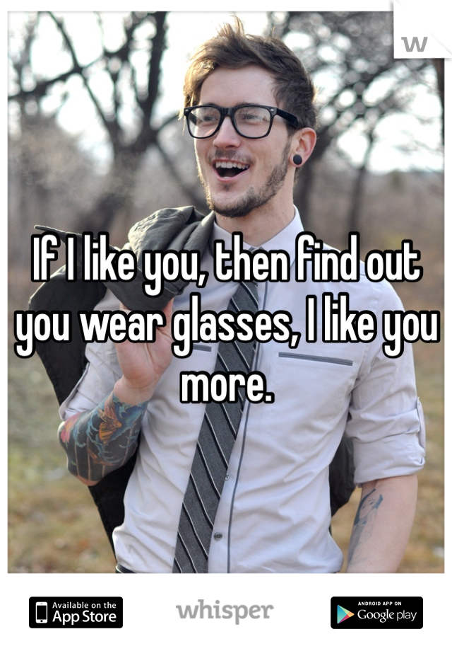 If I like you, then find out you wear glasses, I like you more.