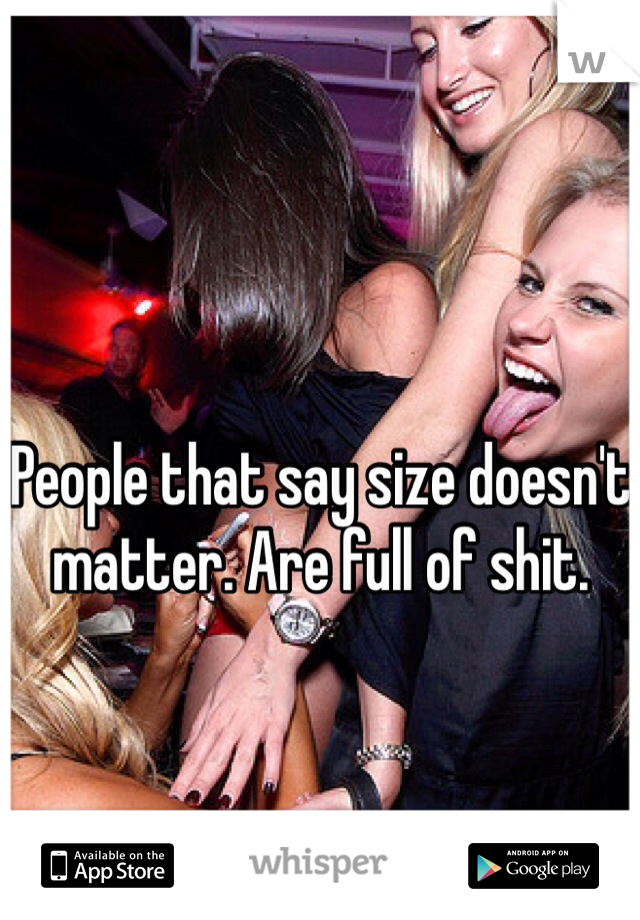 People that say size doesn't matter. Are full of shit. 