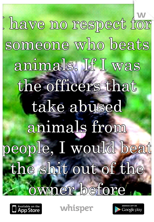 I have no respect for someone who beats animals. If I was the officers that take abused animals from people, I would beat the shit out of the owner before leaving.