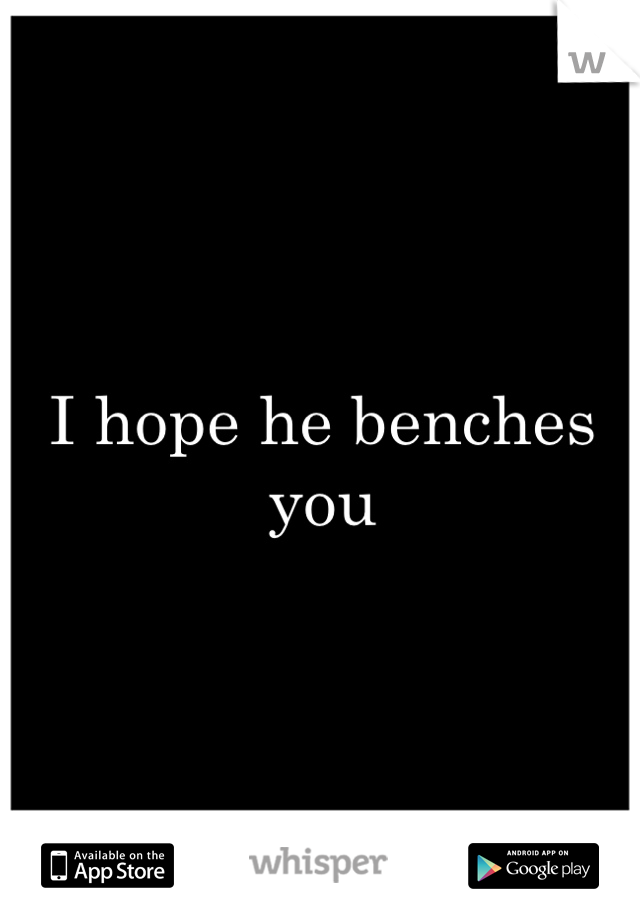 I hope he benches you 