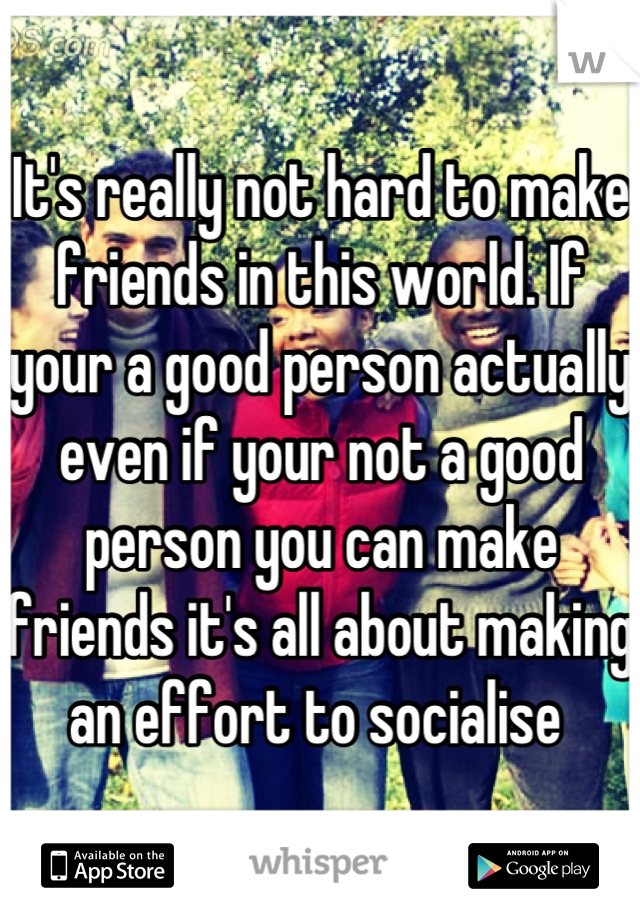 It's really not hard to make friends in this world. If your a good person actually even if your not a good person you can make friends it's all about making an effort to socialise 