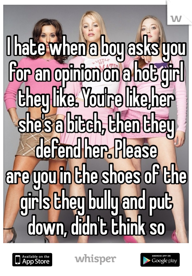 I hate when a boy asks you for an opinion on a hot girl they like. You're like,her she's a bitch, then they defend her. Please
are you in the shoes of the girls they bully and put down, didn't think so