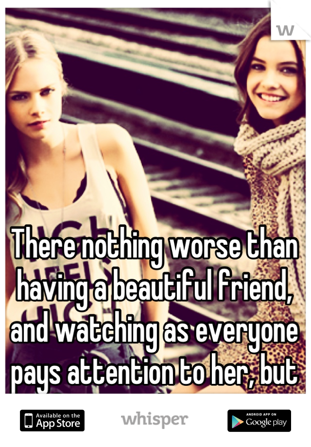 There nothing worse than having a beautiful friend, and watching as everyone pays attention to her, but forgets about you.