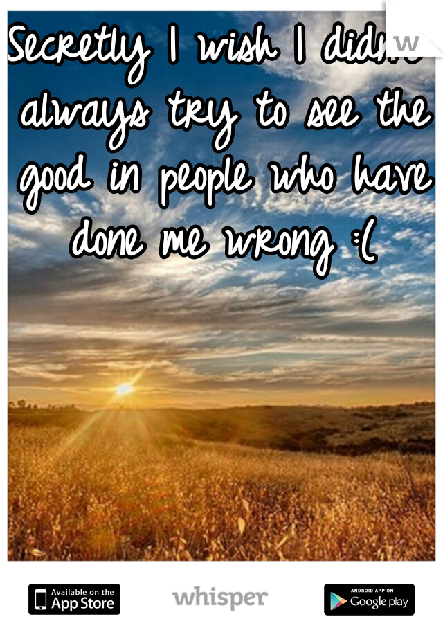 Secretly I wish I didn't always try to see the good in people who have done me wrong :(