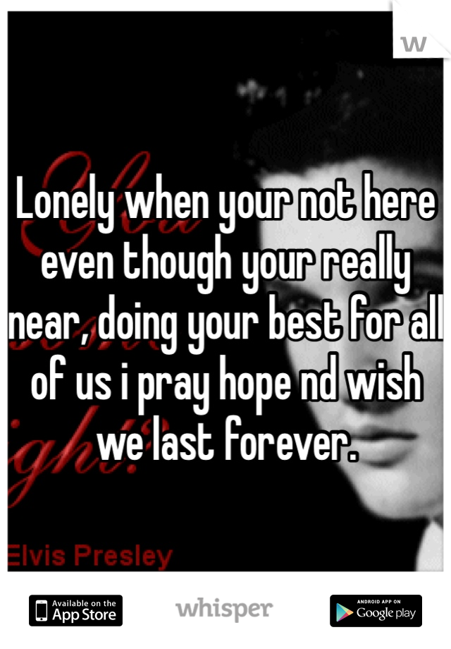 Lonely when your not here even though your really near, doing your best for all of us i pray hope nd wish we last forever. 