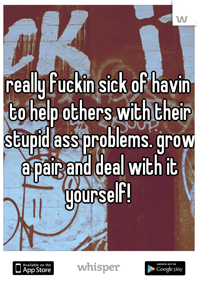 really fuckin sick of havin to help others with their stupid ass problems. grow a pair and deal with it yourself! 
