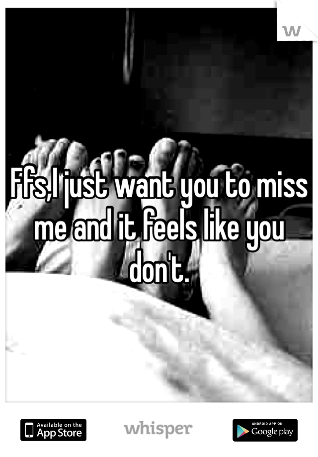 Ffs,I just want you to miss me and it feels like you don't.