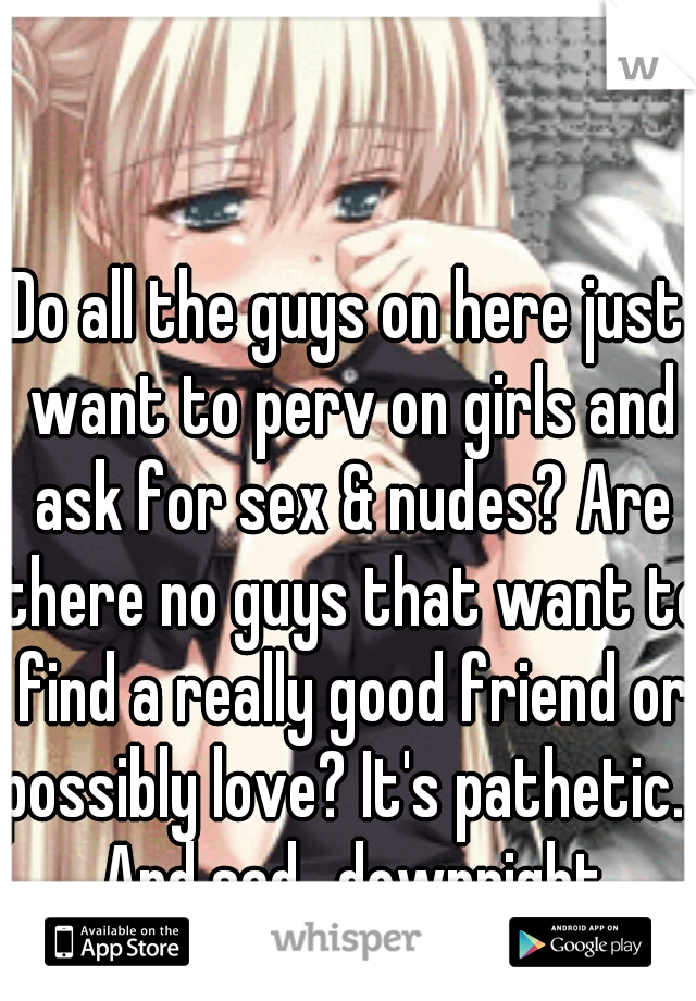 Do all the guys on here just want to perv on girls and ask for sex & nudes? Are there no guys that want to find a really good friend or possibly love? It's pathetic... And sad.. downright disgusting
