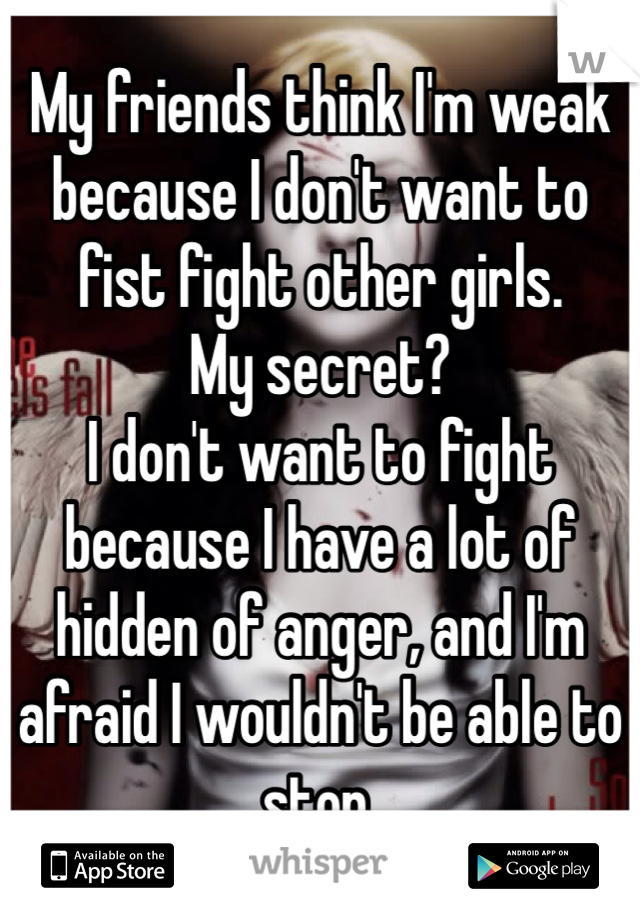 My friends think I'm weak because I don't want to fist fight other girls.
My secret?
I don't want to fight because I have a lot of hidden of anger, and I'm afraid I wouldn't be able to stop. 
