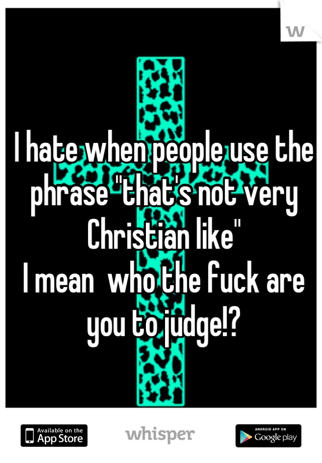 I hate when people use the phrase "that's not very Christian like" 
I mean  who the fuck are you to judge!?