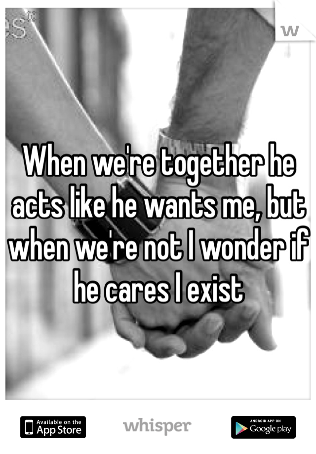 When we're together he acts like he wants me, but when we're not I wonder if he cares I exist 
