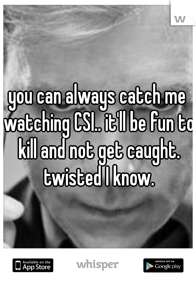 you can always catch me watching CSI.. it'll be fun to kill and not get caught. twisted I know.