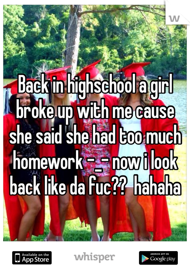 Back in highschool a girl broke up with me cause she said she had too much homework -_- now i look back like da fuc??  hahaha
