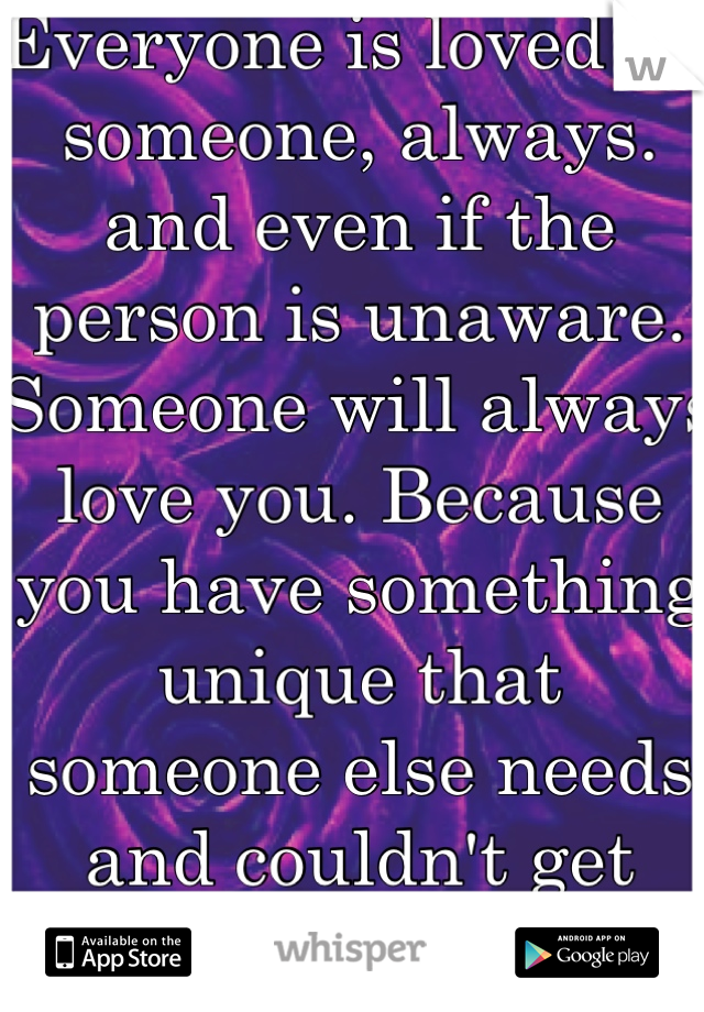 Everyone is loved by someone, always. and even if the person is unaware. 
Someone will always love you. Because you have something unique that someone else needs and couldn't get anywhere else. 