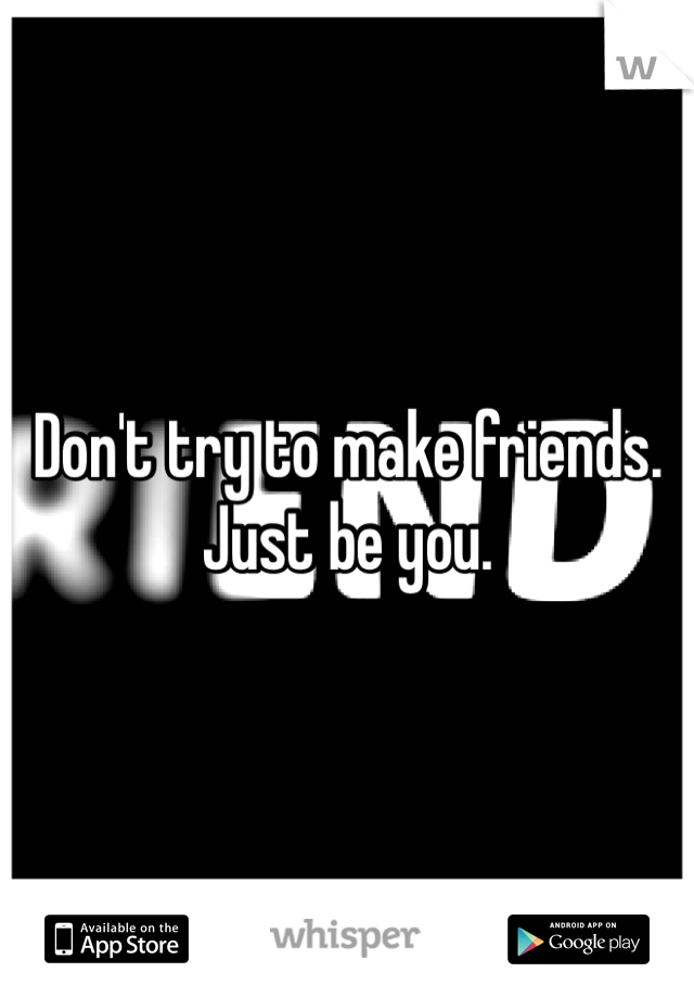Don't try to make friends. Just be you. 