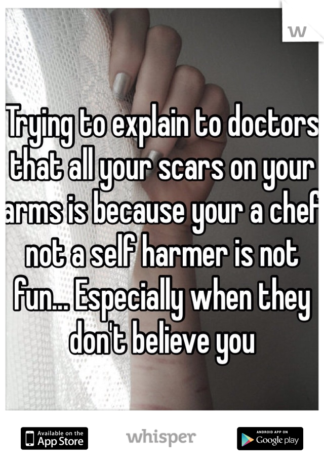 Trying to explain to doctors that all your scars on your arms is because your a chef not a self harmer is not fun... Especially when they don't believe you 