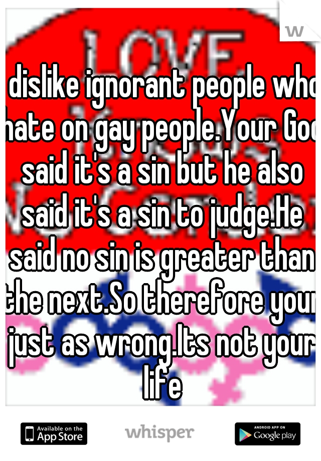 I dislike ignorant people who hate on gay people.Your God said it's a sin but he also said it's a sin to judge.He said no sin is greater than the next.So therefore your just as wrong.Its not your life