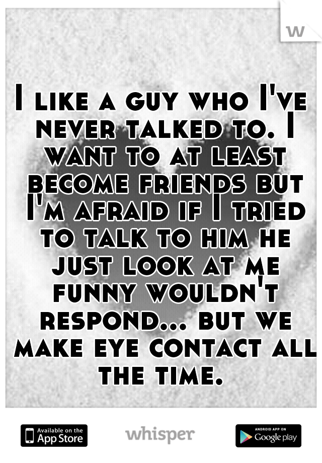 I like a guy who I've never talked to. I want to at least become friends but I'm afraid if I tried to talk to him he just look at me funny wouldn't respond... but we make eye contact all the time. 