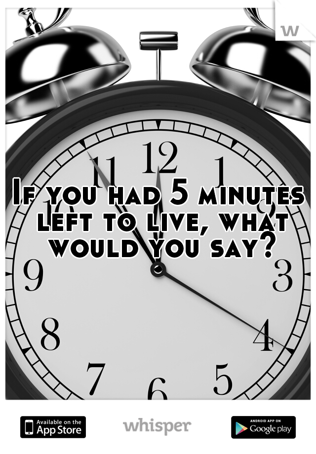 If you had 5 minutes left to live, what would you say?
