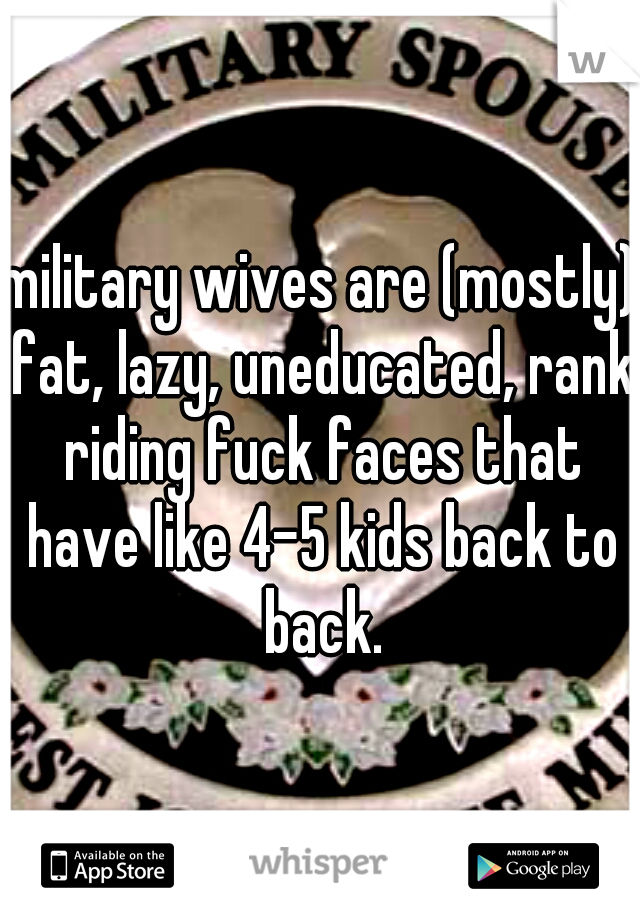 military wives are (mostly) fat, lazy, uneducated, rank riding fuck faces that have like 4-5 kids back to back.