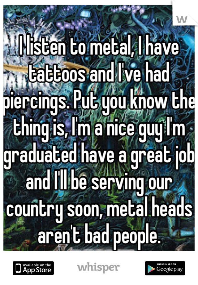 I listen to metal, I have tattoos and I've had piercings. Put you know the thing is, I'm a nice guy I'm graduated have a great job and I'll be serving our country soon, metal heads aren't bad people. 