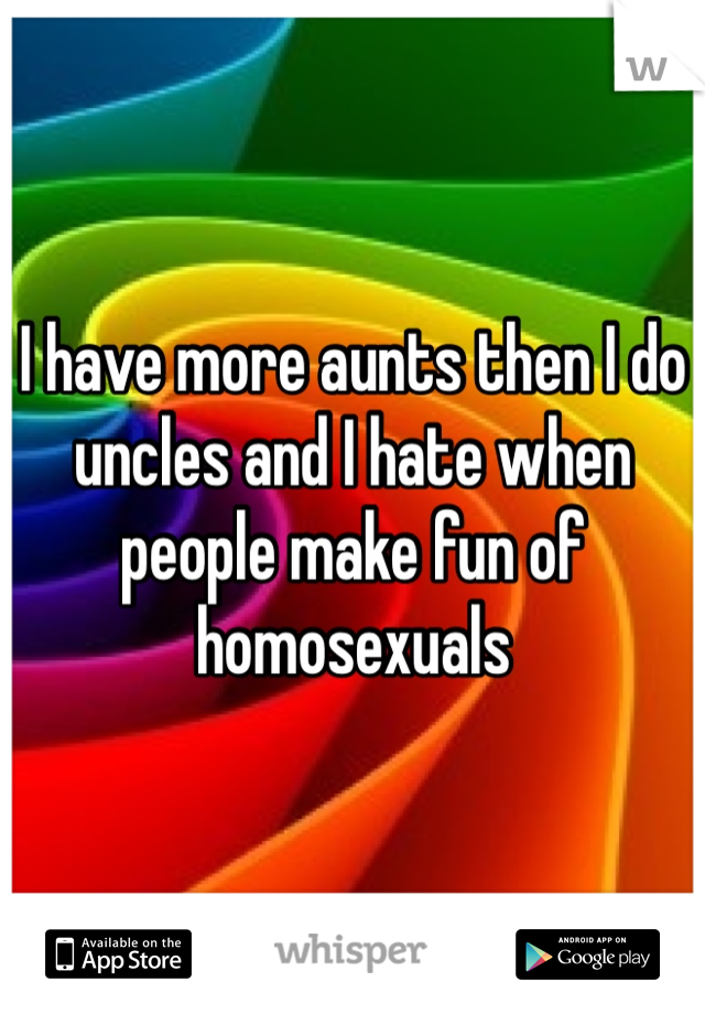 I have more aunts then I do uncles and I hate when people make fun of homosexuals 