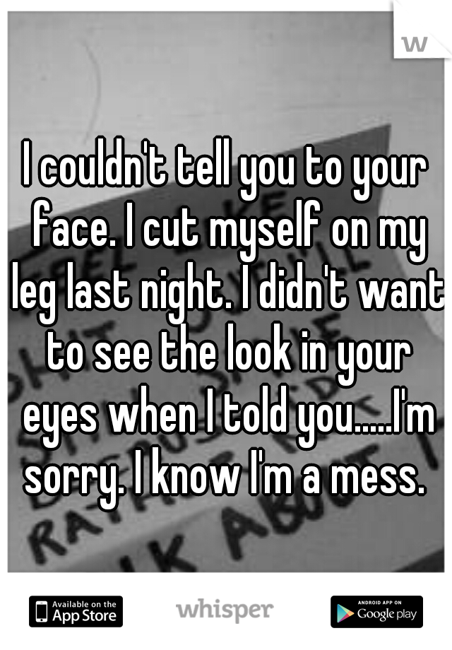 I couldn't tell you to your face. I cut myself on my leg last night. I didn't want to see the look in your eyes when I told you.....I'm sorry. I know I'm a mess. 