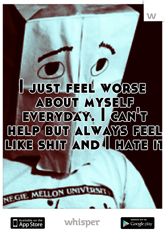I just feel worse about myself everyday. I can't help but always feel like shit and I hate it 