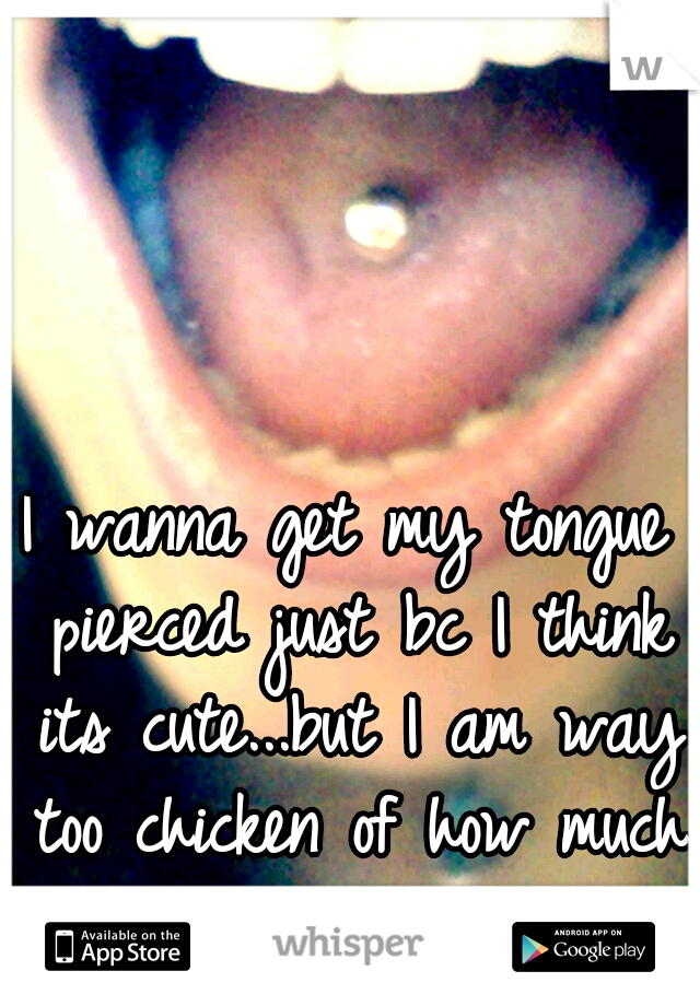 I wanna get my tongue pierced just bc I think its cute...but I am way too chicken of how much it will hurt