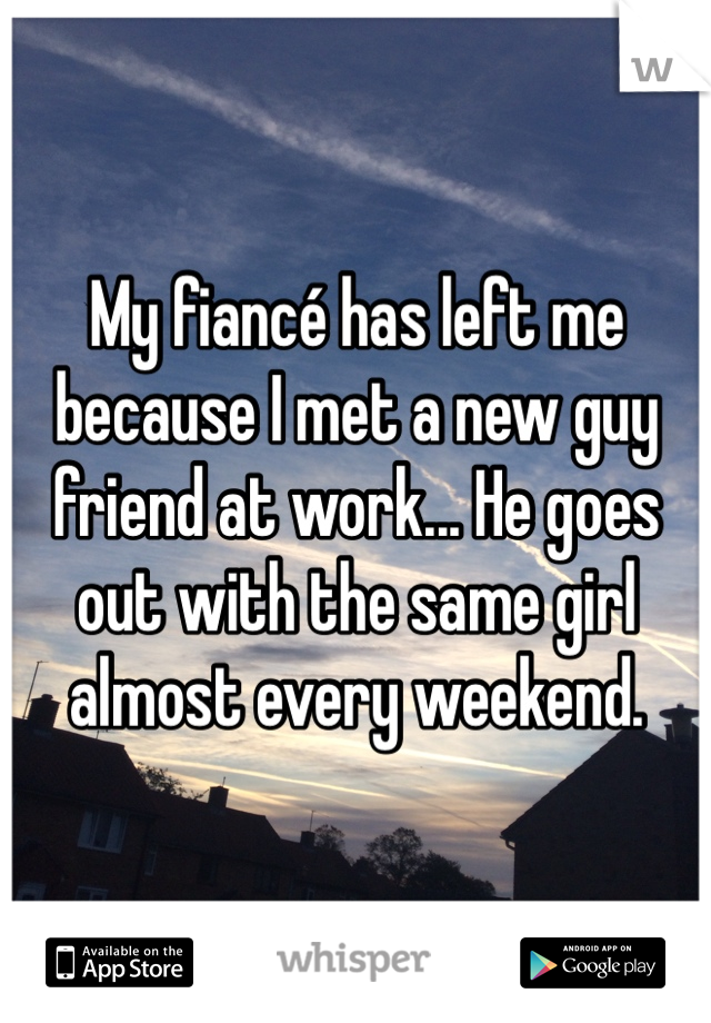 My fiancé has left me because I met a new guy friend at work... He goes out with the same girl almost every weekend.
