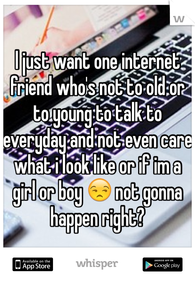 I just want one internet friend who's not to old or to young to talk to everyday and not even care what i look like or if im a girl or boy 😒 not gonna happen right? 