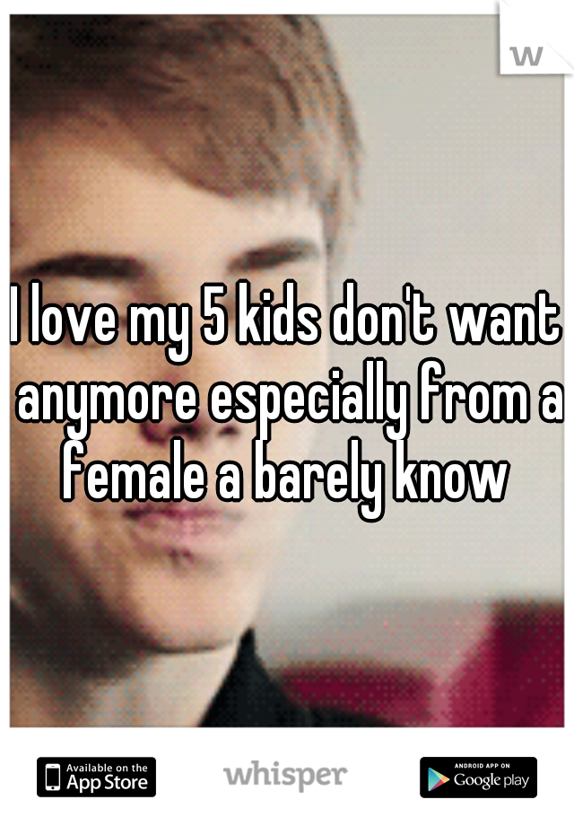I love my 5 kids don't want anymore especially from a female a barely know 