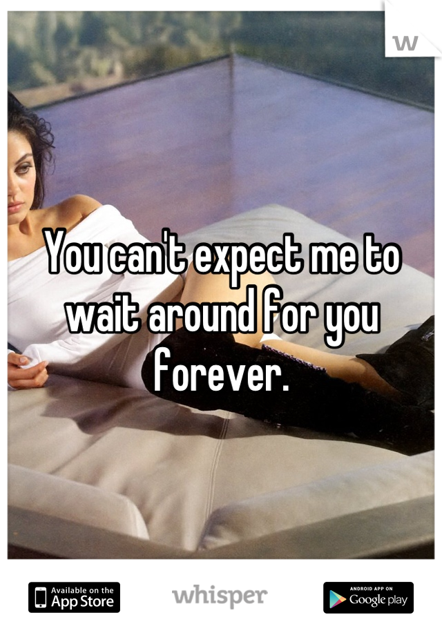You can't expect me to wait around for you forever.