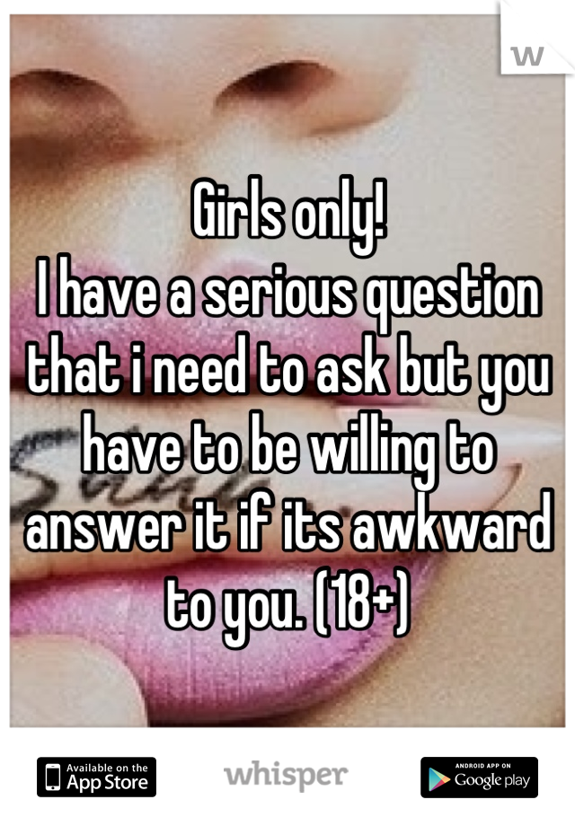Girls only! 
I have a serious question that i need to ask but you have to be willing to answer it if its awkward to you. (18+)
