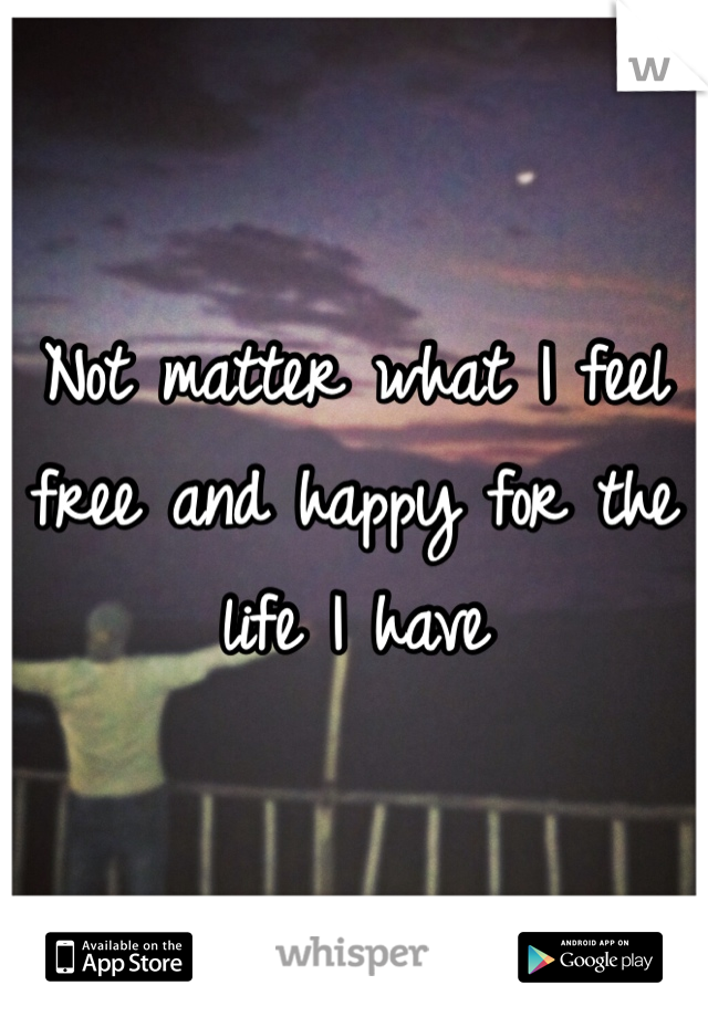 Not matter what I feel free and happy for the life I have