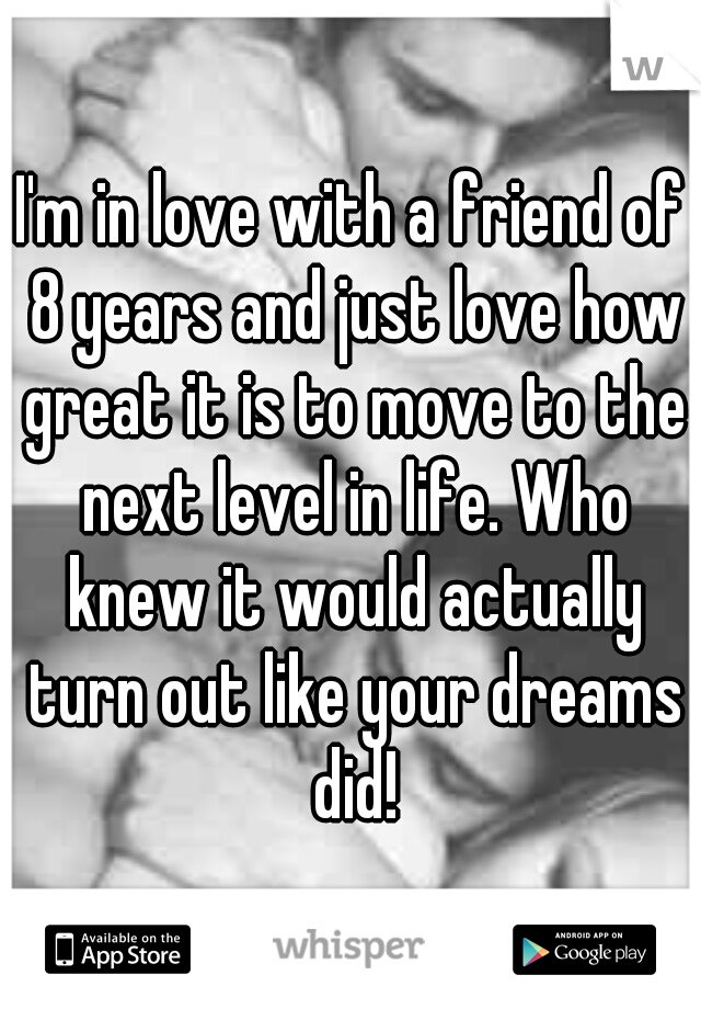 I'm in love with a friend of 8 years and just love how great it is to move to the next level in life. Who knew it would actually turn out like your dreams did!