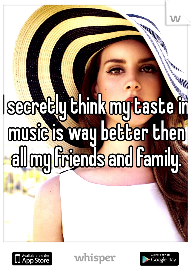 I secretly think my taste in music is way better then all my friends and family.